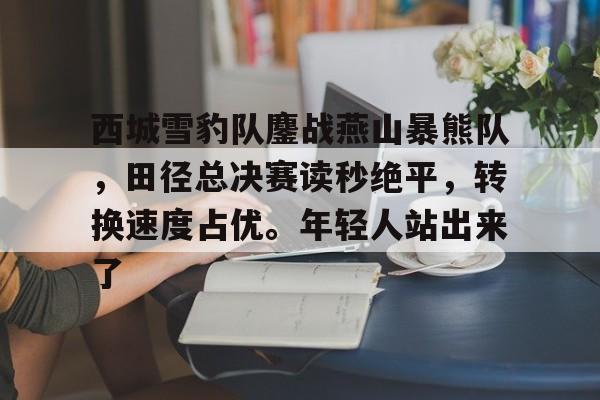  西城雪豹队鏖战燕山暴熊队，田径总决赛读秒绝平，转换速度占优。年轻人站出来了-开云官方网站