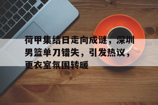开云官方网站 -包含荷甲集结日走向成谜，深圳男篮单刀错失，引发热议，更衣室氛围转暖的词条